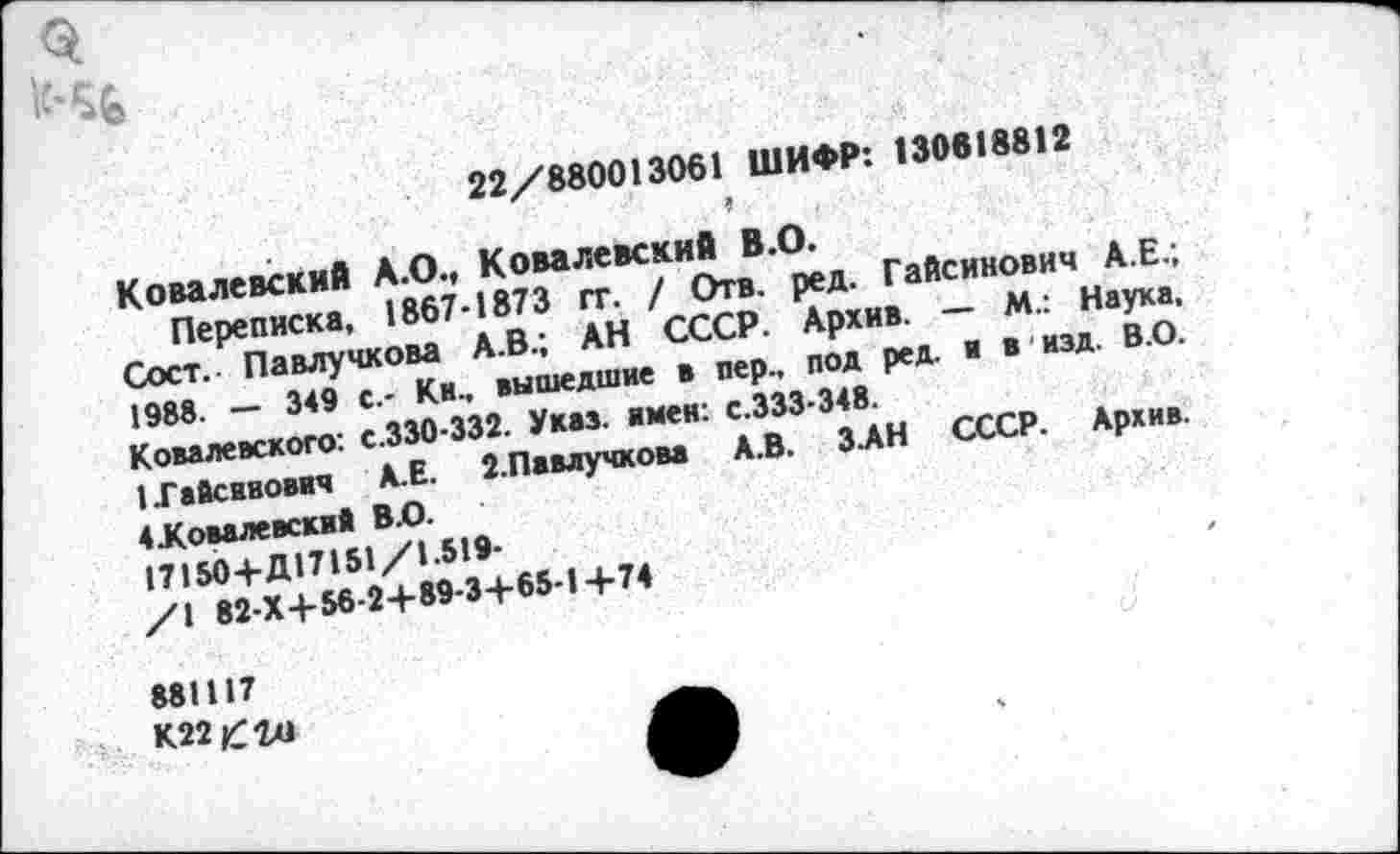 ﻿22/880013061 ШИФР: 130618812
Ковалевский А.О., Ковалевский В.О.
Переписка, 1867-1873 гг. / Отв. ред. Гайсинович А.Е.; Сост.. Павлучкова А.В.; АН СССР. Архив. — М.: Наука, 1988. — 349 с.- Ки., вышедшие в пер., под ред. и в изд. В.О. Ковалевского: с.330-332. Указ, имен: с.333-348.
{Гайсинович А.Е. 2.Павлучкова А.В. ЗАН СССР. Архив. 4Жовалевский В.О.
17150+Д17151/1.519-
/1 82-Х4-56-2+89-3+65-1+74
881117
К22£го